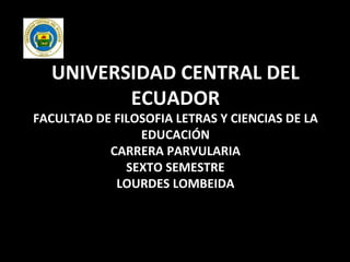 UNIVERSIDAD CENTRAL DEL ECUADOR FACULTAD DE FILOSOFIA LETRAS Y CIENCIAS DE LA EDUCACIÓN CARRERA PARVULARIA SEXTO SEMESTRE LOURDES LOMBEIDA 