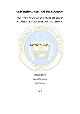 UNIVERSIDAD CENTRAL DEL ECUADOR

FACULTAD DE CIENCIAS ADMINISTRATIVAS
 ESCUELA DE CONTABILIDAD Y AUDITORÍA




          MÉTODO DE CASOS




             BALSECA IBETH

            HARO FERNANDA

              ANA PIEDRA



                CA2-3
 