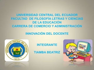 UNIVERSIDAD CENTRAL DEL ECUADOR
FACULTAD DE FILOSOFÍA LETRAS Y CIENCIAS
            DE LA EDUCACIÓN
 CARRERA DE COMERCIO Y ADMINISTRACIÓN

       INNOVACIÓN DEL DOCENTE


             INTEGRANTE

            TIAMBA BEATRIZ
 