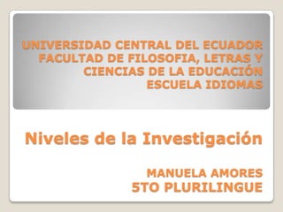 UNIVERSIDAD CENTRAL DEL ECUADOR
  FACULTAD DE FILOSOFIA, LETRAS Y
        CIENCIAS DE LA EDUCACIÓN
                 ESCUELA IDIOMAS




Niveles de la Investigación

                 MANUELA AMORES
              5TO PLURILINGUE
 