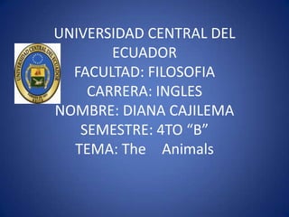UNIVERSIDAD CENTRAL DEL
       ECUADOR
  FACULTAD: FILOSOFIA
    CARRERA: INGLES
NOMBRE: DIANA CAJILEMA
   SEMESTRE: 4TO “B”
  TEMA: The Animals
 