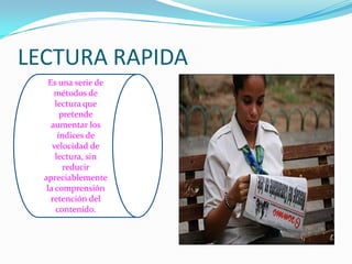 LECTURA RAPIDA
    Es una serie de
      métodos de
      lectura que
        pretende
     aumentar los
       índices de
     velocidad de
      lectura, sin
         reducir
  apreciablemente
   la comprensión
     retención del
      contenido.
 