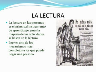 LA LECTURA
 La lectura en las personas
  es el principal instrumento
  de aprendizaje, pues la
  mayoría de las actividades
  se basan en la lectura.
 Leer es uno de los
  mecanismos mas
  complejos a los que puede
  llegar una persona.
 