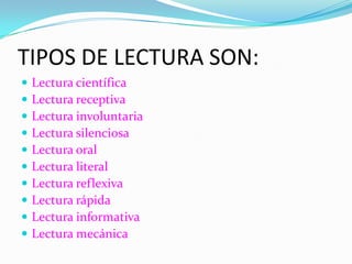 TIPOS DE LECTURA SON:
   Lectura científica
   Lectura receptiva
   Lectura involuntaria
   Lectura silenciosa
   Lectura oral
   Lectura literal
   Lectura reflexiva
   Lectura rápida
   Lectura informativa
   Lectura mecánica
 