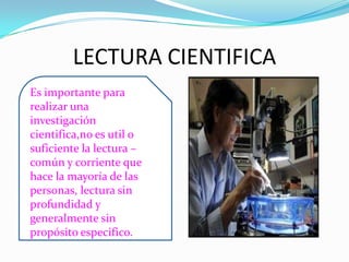 LECTURA CIENTIFICA
Es importante para
realizar una
investigación
cientifica,no es util o
suficiente la lectura –
común y corriente que
hace la mayoría de las
personas, lectura sin
profundidad y
generalmente sin
propósito especifico.
 