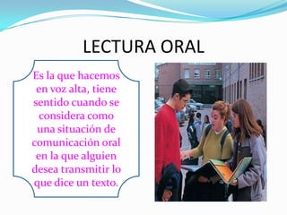 LECTURA ORAL
Es la que hacemos
 en voz alta, tiene
sentido cuando se
  considera como
 una situación de
comunicación oral
 en la que alguien
desea transmitir lo
que dice un texto.
 