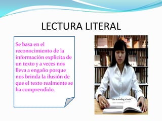 LECTURA LITERAL
Se basa en el
reconocimiento de la
información explicita de
un texto y a veces nos
lleva a engaño porque
nos brinda la ilusión de
que el texto realmente se
ha comprendido.
 