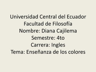 Universidad Central del Ecuador
     Facultad de Filosofía
   Nombre: Diana Cajilema
         Semestre: 4to
        Carrera: Ingles
Tema: Enseñanza de los colores
 