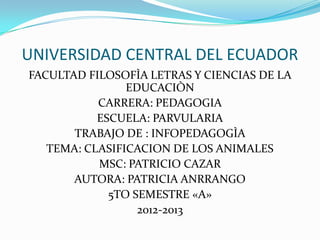 UNIVERSIDAD CENTRAL DEL ECUADOR
FACULTAD FILOSOFÌA LETRAS Y CIENCIAS DE LA
                EDUCACIÒN
           CARRERA: PEDAGOGIA
           ESCUELA: PARVULARIA
       TRABAJO DE : INFOPEDAGOGÌA
   TEMA: CLASIFICACION DE LOS ANIMALES
           MSC: PATRICIO CAZAR
       AUTORA: PATRICIA ANRRANGO
             5TO SEMESTRE «A»
                  2012-2013
 