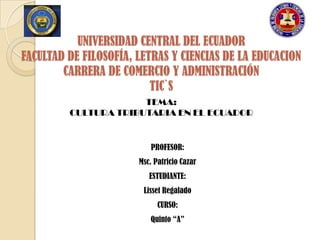 UNIVERSIDAD CENTRAL DEL ECUADOR
FACULTAD DE FILOSOFÍA, LETRAS Y CIENCIAS DE LA EDUCACION
        CARRERA DE COMERCIO Y ADMINISTRACIÓN
                          TIC`S
                      TEMA:
         CULTURA TRIBUTARIA EN EL ECUADOR


                          PROFESOR:
                       Msc. Patricio Cazar
                          ESTUDIANTE:
                        Lisset Regalado
                             CURSO:
                          Quinto “A”
 