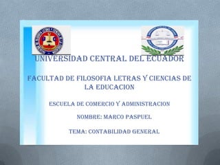 UNIVERSIDAD CENTRAL DEL ECUADOR
FACULTAD DE FILOSOFIA LETRAS Y CIENCIAS DE
LA EDUCACION
ESCUELA DE COMERCIO Y ADMINISTRACION
Nombre: marco paspuel
Tema: contabilidad general
 