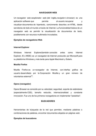 NAVEGADOR WEB
Un navegador web oexplorador web (del inglés,navigator o browser) es una
aplicación software que permite al usuario recuperar y
visualizar documentos de hipertexto, comúnmente descritos en HTML, desde
servidores de todo el mundo a través de Internet. La funcionalidad básica de un
navegador web es permitir la visualización de documentos de texto,
posiblemente con recursos multimedia incrustados.
Ejemplos de navegadores Web
Internet Explorer
Windows Internet Explorer(también conocido antes como Internet
Explorer, IE o MSIE) es un navegador de Internet producido por Microsoft para
su plataforma Windows y más tarde para Apple Macintosh y Solaris.
Mozilla Firefox
Mozilla Firefox es un navegador de Internet, con interfaz gráfica de
usuario desarrollado por la Corporación Mozilla y un gran número de
voluntarios externos[1]
.
Opera (navegador)
Opera Browser es conocido por su velocidad, seguridad, soporte de estándares
(especialmente CSS), tamaño reducido, internacionalidad y constante
innovación. Fue uno de los primeros navegadores en implementar "pestañas".
BUSCADORES
Herramientas de búsqueda de la red que permiten, mediante palabras o
combinaciones de palabras, encontrar documentos alojados en páginas web.
Ejemplos de buscadores
 
