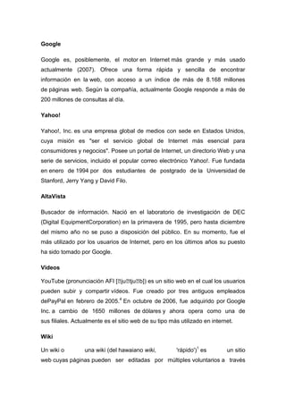 Google
Google es, posiblemente, el motor en Internet más grande y más usado
actualmente (2007). Ofrece una forma rápida y sencilla de encontrar
información en la web, con acceso a un índice de más de 8.168 millones
de páginas web. Según la compañía, actualmente Google responde a más de
200 millones de consultas al día.
Yahoo!
Yahoo!, Inc. es una empresa global de medios con sede en Estados Unidos,
cuya misión es "ser el servicio global de Internet más esencial para
consumidores y negocios". Posee un portal de Internet, un directorio Web y una
serie de servicios, incluido el popular correo electrónico Yahoo!. Fue fundada
en enero de 1994 por dos estudiantes de postgrado de la Universidad de
Stanford, Jerry Yang y David Filo.
AltaVista
Buscador de información. Nació en el laboratorio de investigación de DEC
(Digital EquipmentCorporation) en la primavera de 1995, pero hasta diciembre
del mismo año no se puso a disposición del público. En su momento, fue el
más utilizado por los usuarios de Internet, pero en los últimos años su puesto
ha sido tomado por Google.
Videos
YouTube (pronunciación AFI [ˈjuˈtjuˈb]) es un sitio web en el cual los usuarios
pueden subir y compartir vídeos. Fue creado por tres antiguos empleados
dePayPal en febrero de 2005.4
En octubre de 2006, fue adquirido por Google
Inc. a cambio de 1650 millones de dólares y ahora opera como una de
sus filiales. Actualmente es el sitio web de su tipo más utilizado en internet.
Wiki
Un wiki o una wiki (del hawaiano wiki, 'rápido')1
es un sitio
web cuyas páginas pueden ser editadas por múltiples voluntarios a través
 