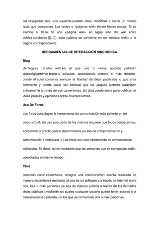 del navegador web. Los usuarios pueden crear, modificar o borrar un mismo
texto que comparten. Los textos o «páginas wiki» tienen títulos únicos. Si se
escribe el título de una «página wiki» en algún sitio del wiki entre
dobles corchetes ([[...]]), esta palabra se convierte en un «enlace web» a la
página correspondiente.
HERRAMIENTAS DE INTERACCIÓN SINCRÓNICA
Blog
Un blog es un sitio web en el que uno o varios autores publican
cronológicamente textos o artículos, apareciendo primero el más reciente,
donde el autor conserva siempre la libertad de dejar publicado lo que crea
pertinente y donde suele ser habitual que los propios lectores participen
activamente a través de sus comentarios. Un blog puede servir para publicar de
ideas propias y opiniones sobre diversos temas.
Uso De Foros
Los foros constituyen la herramienta de comunicación más potente en un
curso virtual. Un uso adecuado de los mismos requiere que todos conozcamos,
aceptemos y practiquemos determinadas pautas de comportamiento y
comunicación (“nettiqueta”). Los foros son una herramienta de comunicación
asíncrona. Es decir, no es necesario que las personas que se comunican estén
conectadas al mismo tiempo.
Chat
conocido como cibercharla, designa una comunicación escrita realizada de
manera instantánea mediante el uso de un software y a través de Internet entre
dos, tres o más personas ya sea de manera pública a través de los llamados
chats públicos (mediante los cuales cualquier usuario puede tener acceso a la
conversación) o privada, en los que se comunican dos o más personas.
 