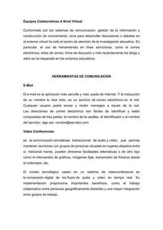 Equipos Colaborativos A Nivel Virtual
Conformado por los sistemas de comunicación, gestión de la información y
construcción de conocimiento, sirve para desarrollar discusiones o debates en
el entorno virtual ha sido el centro de atención de la investigación educativa. En
particular, el uso de herramientas en línea asíncronas, como el correo
electrónico, listas de correo, foros de discusión y más recientemente los blogs y
wikis se ha disparado en los entornos educativos.
HERRAMIENTAS DE COMUNICACION
E-Mail
El e-mail es la aplicación más sencilla y más usada de Internet. Y la traducción
de su nombre lo dice todo; es un servicio de correo electrónico en la red.
Cualquier usuario podrá enviar y recibir mensajes a través de la red.
Las direcciones de correo electrónico son fáciles de identificar y están
compuestas de tres partes: el nombre de la casillas, el identificador y el nombre
del servidor; algo así: nombre@servidor.com
Video Conferencias
es la comunicación simultánea bidireccional de audio y vídeo, que permite
mantener reuniones con grupos de personas situadas en lugares alejados entre
sí. Adicional mente, pueden ofrecerse facilidades telemáticas o de otro tipo
como el intercambio de gráficos, imágenes fijas, transmisión de ficheros desde
el ordenador, etc.
El núcleo tecnológico usado en un sistema de videoconferencia es
la compresión digital de los flujos de audio y vídeo en tiempo real. Su
implementación proporciona importantes beneficios, como el trabajo
colaborativo entre personas geográficamente distantes y una mayor integración
entre grupos de trabajo.
 