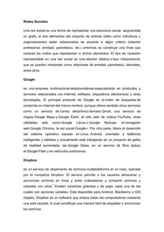 Redes Sociales
Una red social es una forma de representar una estructura social, asignándole
un grafo, si dos elementos del conjunto de actores (tales como individuos u
organizaciones) están relacionados de acuerdo a algún criterio (relación
profesional, amistad, parentesco, etc.) entonces se construye una línea que
conecta los nodos que representan a dichos elementos. El tipo de conexión
representable en una red social es una relación diádica o lazo interpersonal,
que se pueden interpretar como relaciones de amistad, parentesco, laborales,
entre otros.
Google
es una empresa multinacional estadounidense especializada en productos y
servicios relacionados con Internet, software, dispositivos electrónicos y otras
tecnologías. El principal producto de Google es el motor de búsqueda de
contenido en Internet del mismo nombre, aunque ofrece también otros servicios
como un servicio de correo electrónico llamado Gmail, sus servicio de
mapas Google Maps y Google Earth, el sitio web de vídeos YouTube, otras
utilidades web como Google Libros o Google Noticias, el navegador
web Google Chrome, la red social Google+. Por otra parte, lidera el desarrollo
del sistema operativo basado en Linux, Android, orientado a teléfonos
inteligentes y tabletas y actualmente está trabajando en un proyecto de gafas
de realidad aumentada, las Google Glass, en un servicio de fibra óptica;
el Google Fiber y en vehículos autónomos.
Dropbox
es un servicio de alojamiento de archivos multiplataforma en la nube, operado
por la compañía Dropbox. El servicio permite a los usuarios almacenar y
sincronizar archivos en línea y entre ordenadores y compartir archivos y
carpetas con otros.1
Existen versiones gratuitas y de pago, cada una de las
cuales con opciones variadas. Está disponible para Android, Blackberry e IOS
(Apple). Dropbox es un software que enlaza todas las computadoras mediante
una sola carpeta, lo cual constituye una manera fácil de respaldar y sincronizar
los archivos.
 