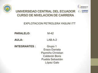 UNIVERSIDAD CENTRAL DEL ECUADOR
CURSO DE NIVELACION DE CARRERA
EXPLOTACION PETROLERA YASUNI ITT
PARALELO: M-42
AULA: LAB A-2
INTEGRANTES : Grupo 1
Erazo Daniela
Pazmiño Christian
Calderón Boris
Puebla Sebastián
López Galo
 