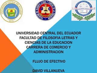 UNIVERSIDAD CENTRAL DEL ECUADOR
FACULTAD DE FILOSOFIA LETRAS Y
CIENCIAS DE LA EDUCACION
CARRERA DE COMERCIO Y
ADMINISTRACION
FLUJO DE EFECTIVO
DAVID VILLANUEVA
 