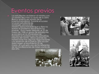 

Los estudiantes recibieron al ministro con
un sonoro abucheo a causa de su Libro
Blanco acerca del estado de la
juventud estudiantil. Durante el suceso
un joven estudiante de
sociología, provocó al
ministro, reprochándole que su libro no
tratara el problema sexual entre los
jóvenes . Unos meses después, el 22 de
marzo de 1968 un grupo de estudiantes
se encierra en la Universidad de
Nanterre en protesta por las normativas
internas del centro, desocupando las
instalaciones tras algunas negociaciones
y la aparición de la policía. Esta acción
daría origen al Movimiento 22 de
marzo, el cual sería uno de los referentes
de las movilizaciones de mayo y junio de
ese año.

 