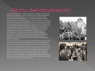 







El 22 de abril de 1968, 1.500 estudiantes acudieron a una nueva
protesta en Nanterre contra la detención de varios estudiantes
del Comité Vietnam Nacional, acusados de atentar contra
empresas estadounidenses, en la cual intervendría la policía.
El decano de la Facultad ordena el cierre de la misma, al tiempo
que los estudiantes anuncian el boicot a los exámenes parciales
y se producen enfrentamientos con miembros de la Federación
Nacional de Estudiantes de Francia, de ideología derechista, los
cuales asaltarían la universidad y acusarían a los estudiantes
movilizados de terroristas, una gran cantidad de estudiantes
vigilados por la policía, que finalmente cargaría contra la
concentración. Ante esta situación, la Unión Nacional de
Estudiantes y el Sindicato de Profesores llamaron a la huelga
exigiendo la retirada de la policía y la reapertura de La
Sorbona, así como la liberación de los estudiantes detenidos
hasta el momento.
La violencia de la policía provocó un sentimiento de solidaridad
entre la mayor parte de la sociedad francesa (un 61% de los
franceses simpatizaban en estos momentos con los estudiantes).
El punto de inflexión del movimiento se da en la noche del 10 de
mayo, conocida como "la noche de las barricadas". Decenas de
miles de estudiantes acuden a las barricadas del Barrio Latino.
Las negociaciones iniciadas con el rectorado de la Sorbona
fracasan, al tiempo que las autoridades siguen sin aceptar la
liberación de los detenidos. La policía disuelve las barricadas por
la fuerza, produciéndose los más duros enfrentamientos de todo
el mes de mayo con cientos de heridos.

 