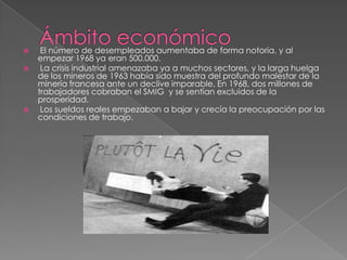 





El número de desempleados aumentaba de forma notoria, y al
empezar 1968 ya eran 500.000.
La crisis industrial amenazaba ya a muchos sectores, y la larga huelga
de los mineros de 1963 había sido muestra del profundo malestar de la
minería francesa ante un declive imparable. En 1968, dos millones de
trabajadores cobraban el SMIG y se sentían excluidos de la
prosperidad.
Los sueldos reales empezaban a bajar y crecía la preocupación por las
condiciones de trabajo.

 