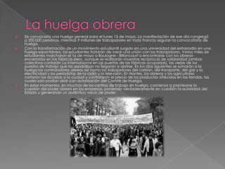 





Se convocaría una huelga general para el lunes 13 de mayo. La manifestación de ese día congregó
a 200.000 personas, mientras 9 millones de trabajadores en toda Francia seguían la convocatoria de
huelga.
Con la transformación de un movimiento estudiantil surgido en una universidad del extrarradio en una
huelga espontánea, los estudiantes tratarán de crear una unión con los trabajadores. Varios miles de
estudiantes marcharon el 16 de mayo a Boulogne - Billancourt a encontrarse con los obreros
encerrados en las fábricas pero, aunque se realizarán muestras recíprocas de solidaridad (ambos
colectivos cantarán La Internacional en las puertas de las fábricas ocupadas), las verjas de los
puestos de trabajo que los separaban no llegarán a abrirse. En los días siguientes se sumarán a la
huelga los controladores aéreos así como los trabajadores del carbón, del transporte, del gas y la
electricidad y los periodistas de la radio y la televisión. En Nantes, los obreros y los agricultores
cortaron los accesos a la ciudad y controlaron el precio de los productos ofrecidos en las tiendas, las
cuales solo podían abrir con autorización del Comité de Huelga.
En estos momentos, en muchos de los centros de trabajo en huelga, comienza a plantearse la
cuestión del poder obrero en las empresas, poniendo verdaderamente en cuestión la autoridad del
Estado y generando un auténtico vacío de poder.

 