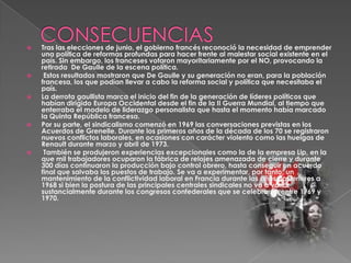 









Tras las elecciones de junio, el gobierno francés reconoció la necesidad de emprender
una política de reformas profundas para hacer frente al malestar social existente en el
país. Sin embargo, los franceses votaron mayoritariamente por el NO, provocando la
retirada De Gaulle de la escena política.
Estos resultados mostraron que De Gaulle y su generación no eran, para la población
francesa, los que podían llevar a cabo la reforma social y política que necesitaba el
país.
La derrota gaullista marca el inicio del fin de la generación de líderes políticos que
habían dirigido Europa Occidental desde el fin de la II Guerra Mundial, al tiempo que
enterraba el modelo de liderazgo personalista que hasta el momento había marcado
la Quinta República francesa.
Por su parte, el sindicalismo comenzó en 1969 las conversaciones previstas en los
Acuerdos de Grenelle. Durante los primeros años de la década de los 70 se registraron
nuevos conflictos laborales, en ocasiones con carácter violento como las huelgas de
Renault durante marzo y abril de 1973.
También se produjeron experiencias excepcionales como la de la empresa Lip, en la
que mil trabajadores ocuparon la fábrica de relojes amenazada de cierre y durante
300 días continuaron la producción bajo control obrero, hasta conseguir un acuerdo
final que salvaba los puestos de trabajo. Se va a experimentar, por tanto, un
mantenimiento de la conflictividad laboral en Francia durante los años posteriores a
1968 si bien la postura de las principales centrales sindicales no va a variar
sustancialmente durante los congresos confederales que se celebrarán entre 1969 y
1970.

 