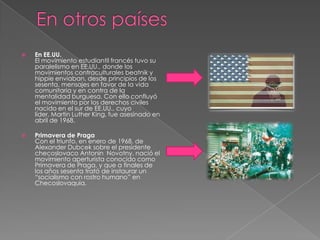 

En EE.UU.
El movimiento estudiantil francés tuvo su
paralelismo en EE.UU., donde los
movimientos contraculturales beatnik y
hippie enviaban, desde principios de los
sesenta, mensajes en favor de la vida
comunitaria y en contra de la
mentalidad burguesa. Con ello confluyó
el movimiento por los derechos civiles
nacido en el sur de EE.UU., cuyo
líder, Martin Luther King, fue asesinado en
abril de 1968.



Primavera de Praga
Con el triunfo, en enero de 1968, de
Alexander Dubcek sobre el presidente
checoslovaco Antonin Novotny, nació el
movimiento aperturista conocido como
Primavera de Praga, y que a finales de
los años sesenta trató de instaurar un
“socialismo con rostro humano” en
Checoslovaquia.

 