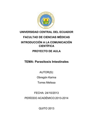 UNIVERSIDAD CENTRAL DEL ECUADOR
FACULTAD DE CIENCIAS MÉDICAS
INTRODUCCIÓN A LA COMUNICACIÓN
CIENTÍFICA
PROYECTO DE AULA

TEMA: Parasitosis Intestinales

AUTOR(S):
Obregón Karina
Torres Melissa

FECHA: 24/10/2013
PERÍODO ACADÉMICO:2013-2014

QUITO 2013
-0-

 