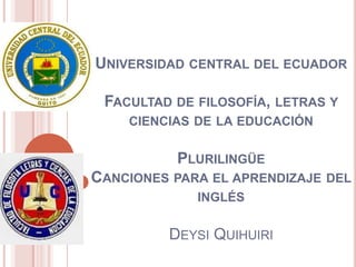 UNIVERSIDAD CENTRAL DEL ECUADOR
FACULTAD DE FILOSOFÍA, LETRAS Y
CIENCIAS DE LA EDUCACIÓN

PLURILINGÜE
CANCIONES PARA EL APRENDIZAJE DEL
INGLÉS

DEYSI QUIHUIRI

 