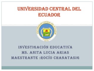 Universidad Central del
Ecuador

INVESTIGACIÓN EDUCATIVA
MS. ANITA LUCIA ARIAS
MAESTRANTE :ROCÍO CHANATASIG

 