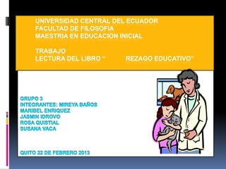 UNIVERSIDAD CENTRAL DEL ECUADOR
FACULTAD DE FILOSOFIA
MAESTRIA EN EDUCACION INICIAL
TRABAJO
LECTURA DEL LIBRO “

REZAGO EDUCATIVO”

 