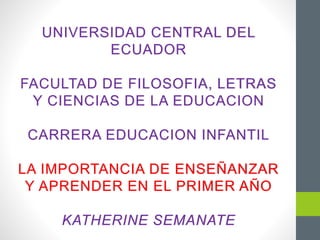 UNIVERSIDAD CENTRAL DEL
ECUADOR
FACULTAD DE FILOSOFIA, LETRAS
Y CIENCIAS DE LA EDUCACION
CARRERA EDUCACION INFANTIL
LA IMPORTANCIA DE ENSEÑANZAR
Y APRENDER EN EL PRIMER AÑO
KATHERINE SEMANATE
 