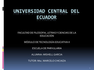 1
UNIVERSIDAD CENTRAL DEL
ECUADOR
FACULTAD DE FILOSOFIA, LETRASY CIENCIAS DE LA
EDUCACIÒN
MÒDULO DETECNOLOGÍA EDUCATIVA II
ESCUELA DE PARVULARIA
ALUMNA: MISHELLGARCIA
TUTOR: Msc. MARCELOCHICAIZA
 