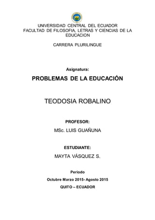 UNIVERSIDAD CENTRAL DEL ECUADOR
FACULTAD DE FILOSOFIA, LETRAS Y CIENCIAS DE LA
EDUCACION
CARRERA PLURILINGUE
Asignatura:
PROBLEMAS DE LA EDUCACIÓN
TEODOSIA ROBALINO
PROFESOR:
MSc. LUIS GUAÑUNA
ESTUDIANTE:
MAYTA VÁSQUEZ S.
Periodo
Octubre Marzo 2015- Agosto 2015
QUITO – ECUADOR
 