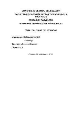 UNIVERSIDAD CENTRAL DEL ECUADOR
FACULTAD DE FILOSOFÍA, LETRAS Y CIENCIAS DE LA
EDUCACION
EDUCACION PARVULARIA
“ENTORNOS VIRTUALES DEL APRENDIZAJE”
TEMA: CULTURAS DEL ECUADOR
Integrantes: Collaguazo Maribel
Iza Marilyn
Docente: MSc. José Cázares
Curso:4to A
Octubre 2016-Febrero 2017
 