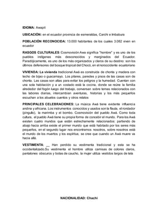 IDIOMA: Awapit
UBICACIÓN: en el ecuador provincia de esmeraldas, Carchi e Imbabura
POBLACIÓN RECONOCIDA: 13.000 habitantes de los cuales 3.082 viven en
ecuador
RASGOS CULTURALES: Cosmovisión Awa significa "hombre" y es uno de los
pueblos indígenas más desconocidos y marginados del Ecuador.
Paradójicamente, es uno de los más organizados y claros de su destino: son los
últimos defensores del bosque tropical del Chocó, en el noroccidente ecuatoriano
VIVIENDA: La vivienda tradicional Awá es construida de chonta y madera con
techo de bijao o guacamayo. Los pilares, paredes y pisos de las casas son de
chonta. Las casas son altas para evitar los peligros y la humedad. Cuentan con
una sola habitación y a un costado está la cocina, donde se reúne la familia
alrededor del fogón luego del trabajo, conversan sobre temas relacionados con
las labores diarias, intercambian aventuras, historias y los más pequeños
escuchan a los abuelos cuentos y otros relatos
PRINCIPALES CELEBRACIONES: La música Awá tiene evidente influencia
andina y africana. Los instrumentos conocidos y usados son la flauta, el rondador
(pingullo), la marimba y el bombo. Cosmovisión del pueblo Awá. Como toda
cultura, el pueblo Awá tiene su propia forma de concebir el mundo. Para los Awá
existen cuatro mundos que están estrechamente relacionados: partiendo de
abajo hacia arriba existe el primer mundo que está habitado por los seres más
pequeños, en el segundo lugar nos encontramos nosotros, sobre nosotros está
el mundo de los muertos y los espíritus; se cree que cuando un Awá muere va
hacia allá.
VESTIMENTA: __ Han perdido su vestimenta tradicional y esta se ha
occidentalizado.Su vestimenta el hombre utiliza camisas de colores claros,
pantalones obscuros y botas de caucho, la mujer utiliza vestidos largos de tela
NACIONALIDAD: Chachi
 