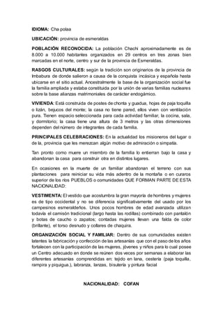 IDIOMA: Cha polaa
UBICACIÓN: provincia de esmeraldas
POBLACIÓN RECONOCIDA: La población Chachi aproximadamente es de
8.000 a 10.000 habitantes organizados en 29 centros en tres zonas bien
marcadas en el norte, centro y sur de la provincia de Esmeraldas.
RASGOS CULTURALES: según la tradición son originarios de la provincia de
Imbabura de donde salieron a causa de la conquista incásica y española hasta
ubicarse en el sitio actual. Ancestralmente la base de la organización social fue
la familia ampliada y estaba constituida por la unión de varias familias nucleares
sobre la base alianzas matrimoniales de carácter endogámico.
VIVIENDA: Está construida de postes de chonta y guadua, hojas de paja toquilla
o lizán, bejucos del monte; la casa no tiene pared, ellos viven con ventilación
pura. Tienen espacio seleccionada para cada actividad familiar, la cocina, sala,
y dormitorio; la casa tiene una altura de 3 metros y las otras dimensiones
dependen del número de integrantes de cada familia.
PRINCIPALES CELEBRACIONES: En la actualidad los misioneros del lugar o
de la, provincia que les merezcan algún motivo de admiración o simpatía.
Tan pronto como muere un miembro de la familia lo entierran bajo la casa y
abandonan la casa para construir otra en distintos lugares.
En ocasiones en la muerte de un familiar abandonan el terreno con sus
plantaciones para reiniciar su vida más adentro de la montaña o en curaros
superior de los ríos PUEBLOS o comunidades QUE FORMAN PARTE DE ESTA
NACIONALIDAD:
VESTIMENTA: El vestido que acostumbra la gran mayoría de hombres y mujeres
es de tipo occidental y no se diferencia significativamente del usado por los
campesinos esmeraldeños. Unos pocos hombres de edad avanzada utilizan
todavía el camisón tradicional (largo hasta las rodillas) combinado con pantalón
y botas de caucho o zapatos; contadas mujeres llevan una falda de color
(brillante), el torso desnudo y collares de chaquira.
ORGANIZACIÓN SOCIAL Y FAMILIAR: Dentro de sus comunidades existen
latentes la fabricación y confección de las artesanías que con el paso de los años
fortalecen con la participación de las mujeres, jóvenes y niños para lo cual posee
un Centro adecuado en donde se reúnen dos veces por semanas a elaborar las
diferentes artesanías comprendidas en: tejido en lana, cestería (paja toquilla,
rampira y piquigua.), labranza, lanzas, bisutería y pintura facial
NACIONALIDAD: COFAN
 
