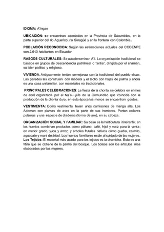 IDIOMA: A'ingae
UBICACIÓN: se encuentran asentados en la Provincia de Sucumbíos, en la
parte superior del río Aguarico, río Sinagüé y en la frontera con Colombia.
POBLACIÓN RECONOCIDA: Según las estimaciones actuales del CODENPE
son 2.640 habitantes en Ecuador
RASGOS CULTURALES: Se autodenominan A’I. La organización tradicional se
basaba en grupos de descendencia patrilineal o “antia”, dirigida por el shamán,
su líder político y religioso.
VIVIENDA: Antiguamente tenían semejanza con la tradicional del pueblo shuar.
Las paredes las construían con madera y el techo con hojas de palma y ahora
es una casa unifamiliar, con materiales no tradicionales.
PRINCIPALES CELEBRACIONES: La fiesta de la chonta se celebra en el mes
de abril organizada por el Na´su jefe de la Comunidad que coincide con la
producción de la chonta duro, en esta época los monos se encuentran gordos.
VESTIMENTA: Como vestimenta llevan unos camisones de manga alta. Los
Adornan con plumas de aves en la parte de sus hombros. Portan collares
pulseras y una especie de diadema (forma de aro), en su cabeza.
ORGANIZACIÓN SOCIAL Y FAMILIAR: Su base es la horticultura itinerante; en
los huertos combinan productos como plátano, café, frijol y maíz para la venta;
en menor grado, yuca y arroz, y árboles frutales nativos como guaba, caimito,
aguacate y maní de árbol. Los huertos familiares están al cuidado de las mujeres.
Los Tejidos: El material más usado para los tejidos es la chambira. Esta es una
fibra que se obtiene de la palma del bosque. Los bolsos son los artículos más
elaborados por las mujeres.
 