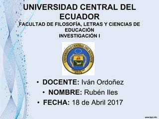 UNIVERSIDAD CENTRAL DEL
ECUADOR
FACULTAD DE FILOSOFÍA, LETRAS Y CIENCIAS DE
EDUCACIÓN
INVESTIGACIÓN I
• DOCENTE: Iván Ordoñez
• NOMBRE: Rubén Iles
• FECHA: 18 de Abril 2017
 