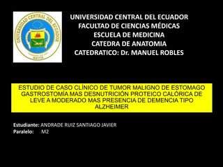 UNIVERSIDAD CENTRAL DEL ECUADOR
FACULTAD DE CIENCIAS MÉDICAS
ESCUELA DE MEDICINA
CATEDRA DE ANATOMIA
CATEDRATICO: Dr. MANUEL ROBLES
Estudiante: ANDRADE RUIZ SANTIAGO JAVIER
Paralelo: M2
ESTUDIO DE CASO CLÍNICO DE TUMOR MALIGNO DE ESTOMAGO
GASTROSTOMÍA MAS DESNUTRICIÓN PROTEICO CALÓRICA DE
LEVE A MODERADO MAS PRESENCIA DE DEMENCIA TIPO
ALZHEIMER
 