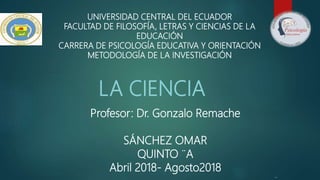 UNIVERSIDAD CENTRAL DEL ECUADOR
FACULTAD DE FILOSOFÍA, LETRAS Y CIENCIAS DE LA
EDUCACIÓN
CARRERA DE PSICOLOGÍA EDUCATIVA Y ORIENTACIÓN
METODOLOGÍA DE LA INVESTIGACIÓN
LA CIENCIA
Profesor: Dr. Gonzalo Remache
SÁNCHEZ OMAR
QUINTO ¨A
Abril 2018- Agosto2018
 