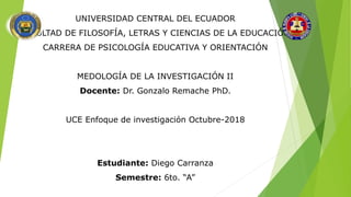 UNIVERSIDAD CENTRAL DEL ECUADOR
FACULTAD DE FILOSOFÍA, LETRAS Y CIENCIAS DE LA EDUCACIÓN
CARRERA DE PSICOLOGÍA EDUCATIVA Y ORIENTACIÓN
MEDOLOGÍA DE LA INVESTIGACIÓN II
Docente: Dr. Gonzalo Remache PhD.
UCE Enfoque de investigación Octubre-2018
Estudiante: Diego Carranza
Semestre: 6to. “A”
 