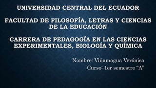 UNIVERSIDAD CENTRAL DEL ECUADOR
FACULTAD DE FILOSOFÍA, LETRAS Y CIENCIAS
DE LA EDUCACIÓN
CARRERA DE PEDAGOGÍA EN LAS CIENCIAS
EXPERIMENTALES, BIOLOGÍA Y QUÍMICA
Nombre: Viñamagua Verónica
Curso: 1er semestre “A”
 