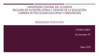 UNIVERSIDAD CENTRAL DEL ECUADOR
FACULTAD DE FILOSOFÍA LETRAS Y CIENCIAS DE LA EDUCACIÓN
CARRERA DE PSICOLOGÍA EDUCATIVA Y ORIENTACIÓN
PARADIGMA POSITIVISTA
Christian Llallico
5to Semestre “B”
Mayo 2019
 