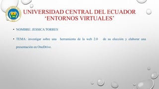 UNIVERSIDAD CENTRAL DEL ECUADOR
‘ENTORNOS VIRTUALES’
• NOMBRE: JESSICA TORRES
• TEMA: investigar sobre una herramienta de la web 2.0 de su elección y elaborar una
presentación en OneDrive.
 