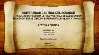 UNIVERSIDAD CENTRAL DEL ECUADOR
FACULTAD DE FILOSOFIA LETRAS Y CIENCIAS DE LA EDUCACION
PEDAGOGIA EN LAS CIENCIAS EXPERIMENTALES QUIMICA Y BIOLOGIA
LECTURA CRÌTICA
INTEGRANTES
Katherin Granja
Lesly Panamà
Msc: Narcisa Sanipatín
PERIODO
2019-2019
 