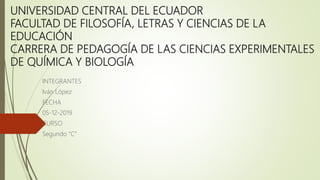 UNIVERSIDAD CENTRAL DEL ECUADOR
FACULTAD DE FILOSOFÍA, LETRAS Y CIENCIAS DE LA
EDUCACIÓN
CARRERA DE PEDAGOGÍA DE LAS CIENCIAS EXPERIMENTALES
DE QUÍMICA Y BIOLOGÍA
INTEGRANTES
Iván López
FECHA
05-12-2019
CURSO
Segundo “C”
 