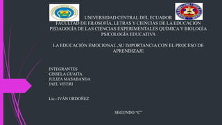 UNIVERSIDAD CENTRAL DEL ECUADOR
FACULTAD DE FILOSOFÍA, LETRAS Y CIENCIAS DE LA EDUCACIÓN
PEDAGOGÍA DE LAS CIENCIAS EXPERIMENTALES QUÍMICA Y BIOLOGÍA
PSICOLOGÍA EDUCATIVA
LA EDUCACIÓN EMOCIONAL ,SU IMPORTANCIA CON EL PROCESO DE
APRENDIZAJE
INTEGRANTES
GISSELA GUAITA
JULIZA MASABANDA
JAEL VITERI
Lic.: IVÁN ORDOÑEZ
SEGUNDO “C”
 