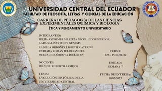 UNIVERSIDAD CENTRAL DEL ECUADOR
UNIVERSIDAD CENTRAL DEL ECUADOR
FACULTAD DE FILOSOFÍA, LETRAS Y CIENCIAS DE LA EDUCACIÓN
FACULTAD DE FILOSOFÍA, LETRAS Y CIENCIAS DE LA EDUCACIÓN
CARRERA DE PEDAGOGÍA DE LAS CIENCIAS
EXPERIMENTALES QUÍMICA Y BIOLOGÍA
ÉTICA Y PENSAMIENTO UNIVERSITARIO
INTEGRANTES:
MEJÍA ANDRIMBA MARITZA NICOL (COORDINADOR)
LARA SALINAS SUJEY GÉNESIS
PADILLA ORDOÑEZ LISBETH KATERINE
ESTRADA ROMAN JULIO SAMUEL
PURCACHI CÓRDOVA JOEL STEV
DOCENTE:
MANUEL EGBERTO ARMIJOS
TEMA:
EVOLUCIÓN HISTÓRICA DE LA
UNIVIERSIDAD CENTRAL
CURSO:
EPU- PCEQB- 02
UNIDAD:
SEMANA 7
FECHA DE ENTREGA:
08/02/2023
 